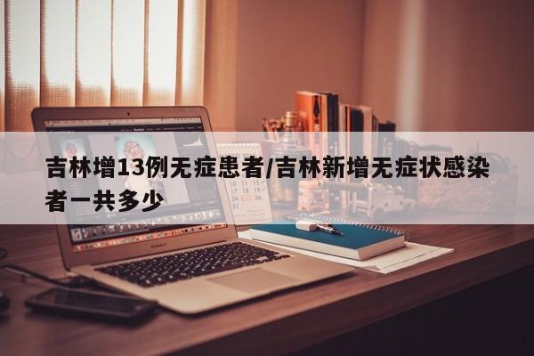 吉林增13例无症患者/吉林新增无症状感染者一共多少