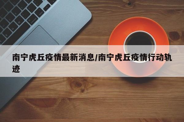 南宁虎丘疫情最新消息/南宁虎丘疫情行动轨迹