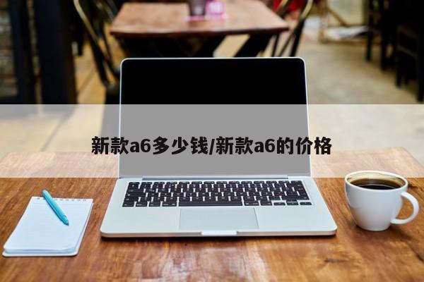 新款a6多少钱/新款a6的价格