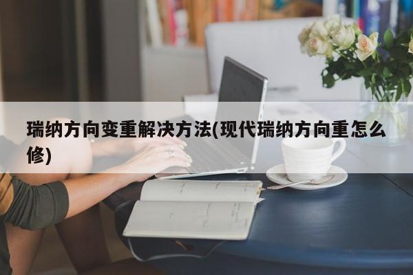 瑞纳方向变重解决方法(现代瑞纳方向重怎么修)
