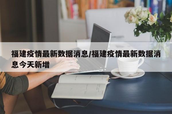 福建疫情最新数据消息/福建疫情最新数据消息今天新增