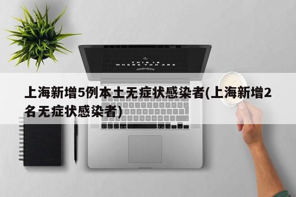 上海新增5例本土无症状感染者(上海新增2名无症状感染者)