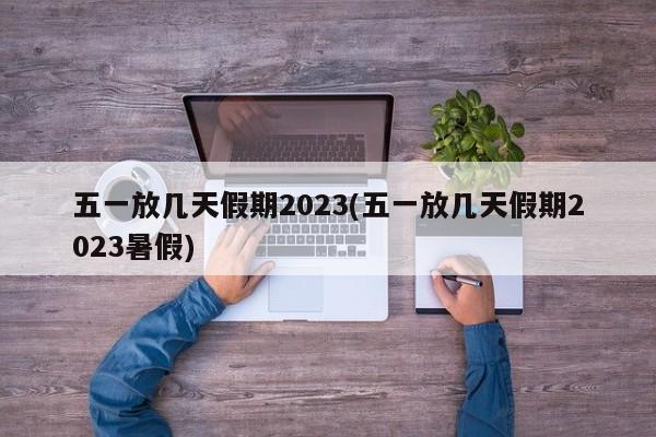 五一放几天假期2023(五一放几天假期2023暑假)