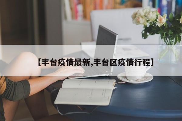 【丰台疫情最新,丰台区疫情行程】