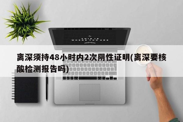 离深须持48小时内2次阴性证明(离深要核酸检测报告吗)