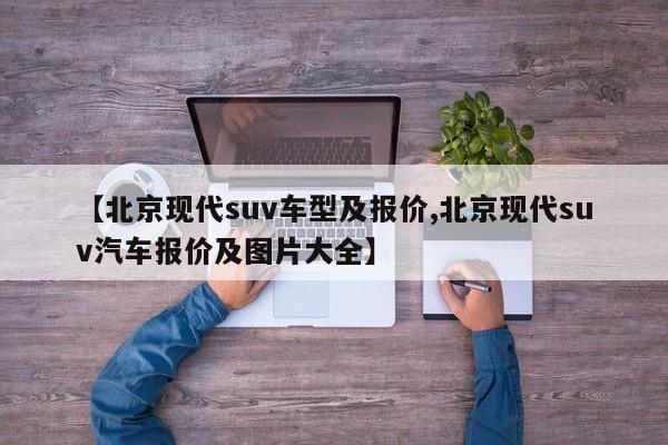 【北京现代suv车型及报价,北京现代suv汽车报价及图片大全】