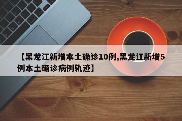 【黑龙江新增本土确诊10例,黑龙江新增5例本土确诊病例轨迹】