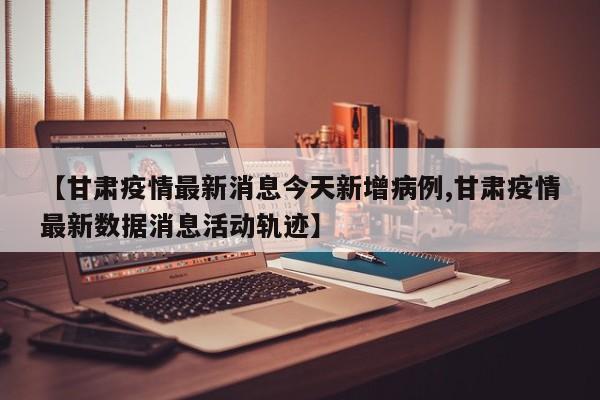 【甘肃疫情最新消息今天新增病例,甘肃疫情最新数据消息活动轨迹】