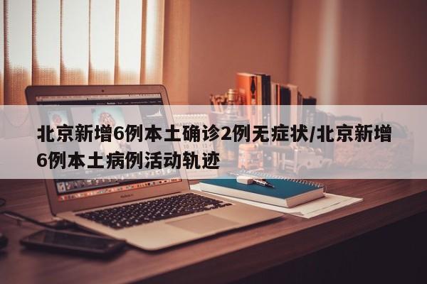 北京新增6例本土确诊2例无症状/北京新增6例本土病例活动轨迹