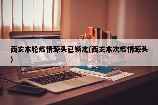 西安本轮疫情源头已锁定(西安本次疫情源头)