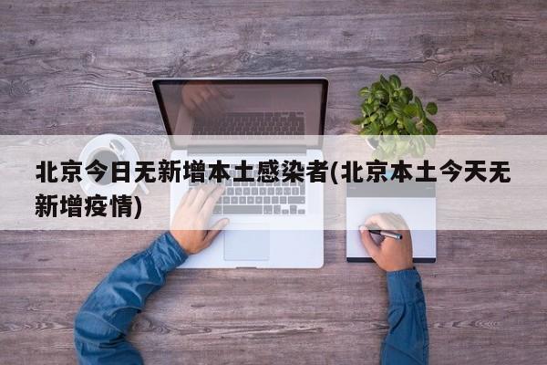 北京今日无新增本土感染者(北京本土今天无新增疫情)