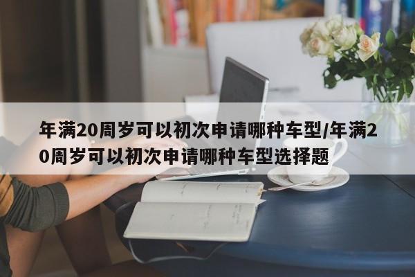 年满20周岁可以初次申请哪种车型/年满20周岁可以初次申请哪种车型选择题