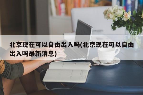 北京现在可以自由出入吗(北京现在可以自由出入吗最新消息)