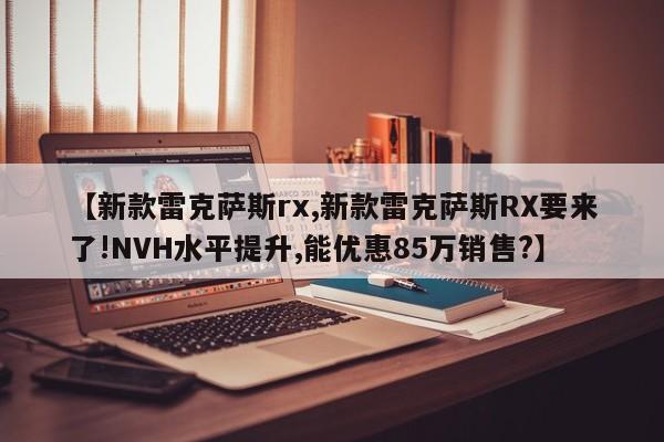 【新款雷克萨斯rx,新款雷克萨斯RX要来了!NVH水平提升,能优惠85万销售?】