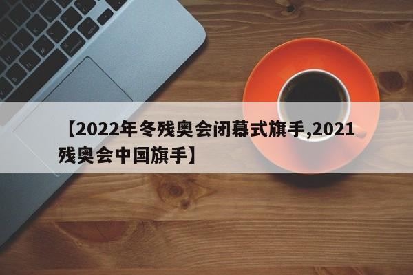【2022年冬残奥会闭幕式旗手,2021残奥会中国旗手】