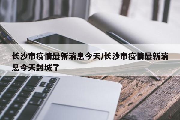长沙市疫情最新消息今天/长沙市疫情最新消息今天封城了