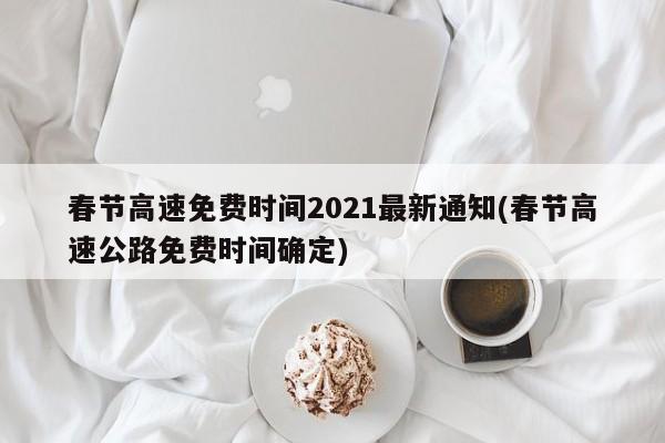 春节高速免费时间2021最新通知(春节高速公路免费时间确定)