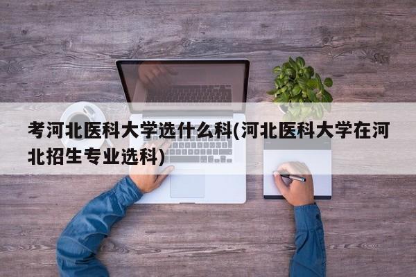 考河北医科大学选什么科(河北医科大学在河北招生专业选科)