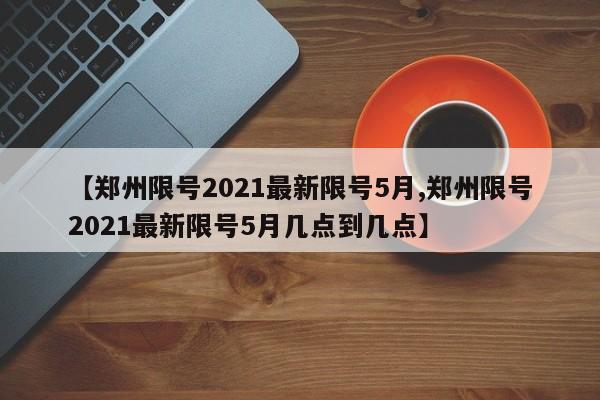 【郑州限号2021最新限号5月,郑州限号2021最新限号5月几点到几点】