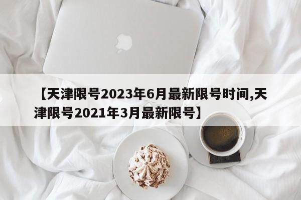 【天津限号2023年6月最新限号时间,天津限号2021年3月最新限号】