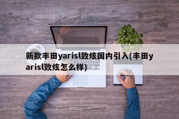 新款丰田yarisl致炫国内引入(丰田yarisl致炫怎么样)