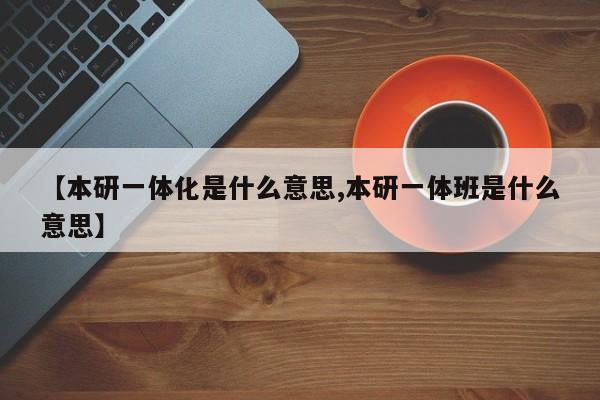 【本研一体化是什么意思,本研一体班是什么意思】