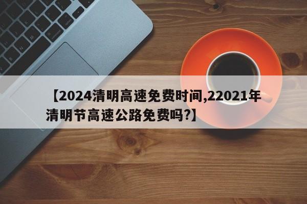 【2024清明高速免费时间,22021年清明节高速公路免费吗?】
