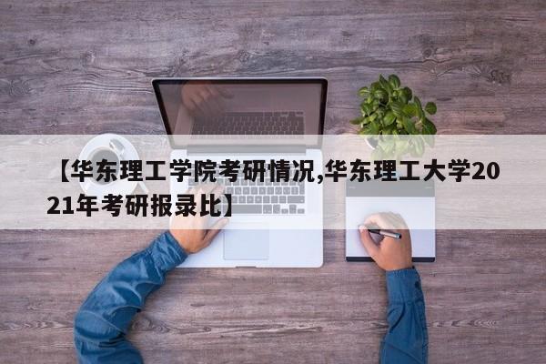 【华东理工学院考研情况,华东理工大学2021年考研报录比】
