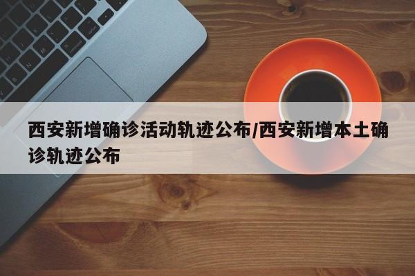 西安新增确诊活动轨迹公布/西安新增本土确诊轨迹公布