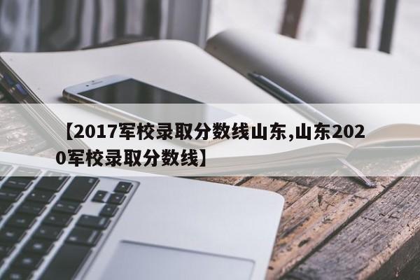 【2017军校录取分数线山东,山东2020军校录取分数线】