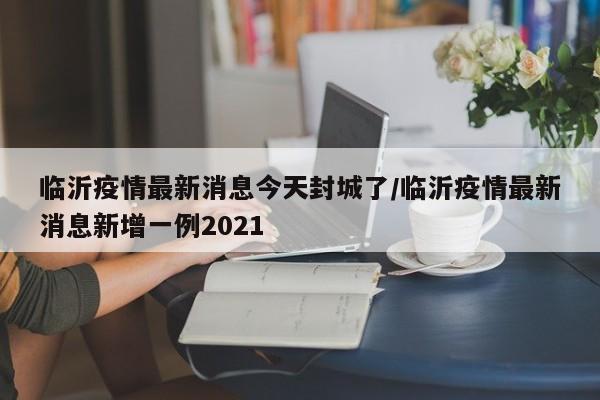 临沂疫情最新消息今天封城了/临沂疫情最新消息新增一例2021