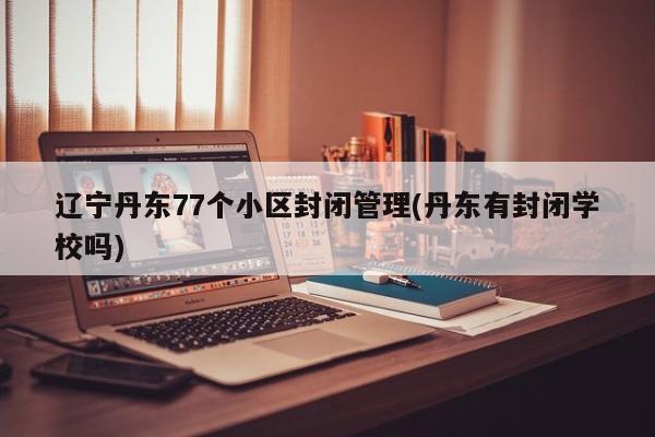 辽宁丹东77个小区封闭管理(丹东有封闭学校吗)