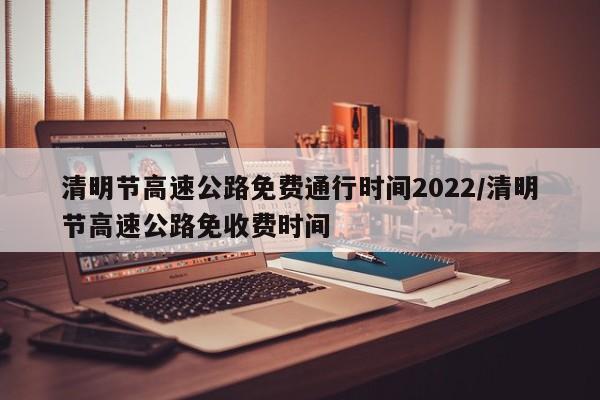 清明节高速公路免费通行时间2022/清明节高速公路免收费时间