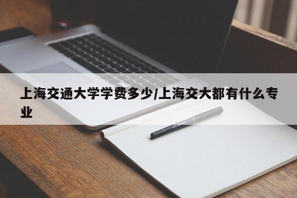 上海交通大学学费多少/上海交大都有什么专业