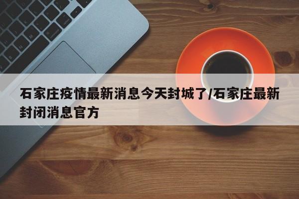 石家庄疫情最新消息今天封城了/石家庄最新封闭消息官方