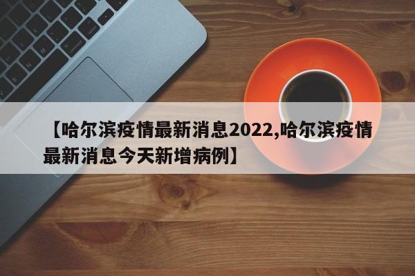 【哈尔滨疫情最新消息2022,哈尔滨疫情最新消息今天新增病例】