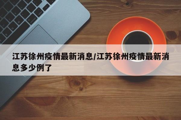 江苏徐州疫情最新消息/江苏徐州疫情最新消息多少例了
