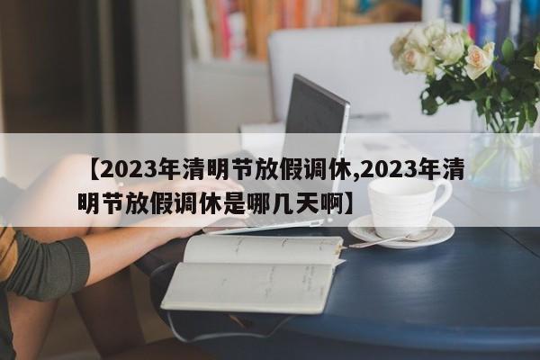 【2023年清明节放假调休,2023年清明节放假调休是哪几天啊】