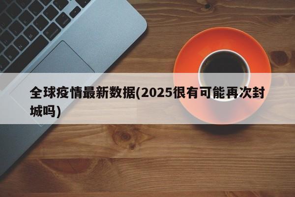 全球疫情最新数据(2025很有可能再次封城吗)