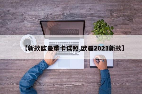 【新款欧曼重卡谍照,欧曼2021新款】