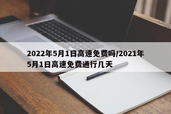 2022年5月1日高速免费吗/2021年5月1日高速免费通行几天