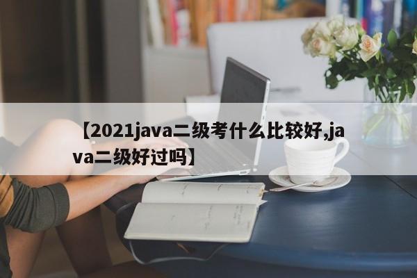【2021java二级考什么比较好,java二级好过吗】