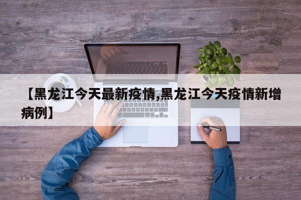 【黑龙江今天最新疫情,黑龙江今天疫情新增病例】