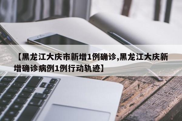 【黑龙江大庆市新增1例确诊,黑龙江大庆新增确诊病例1例行动轨迹】