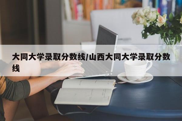 大同大学录取分数线/山西大同大学录取分数线