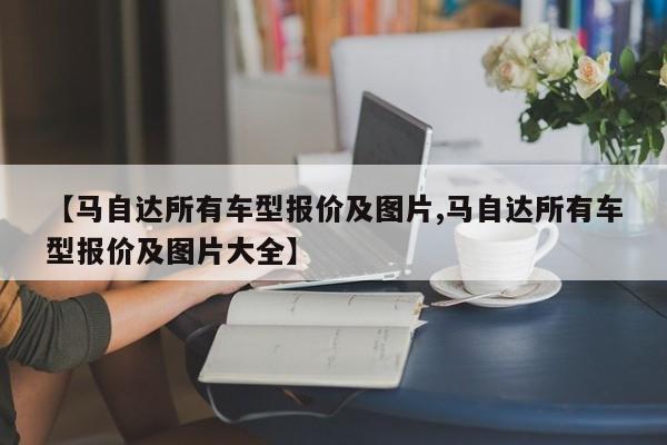 【马自达所有车型报价及图片,马自达所有车型报价及图片大全】