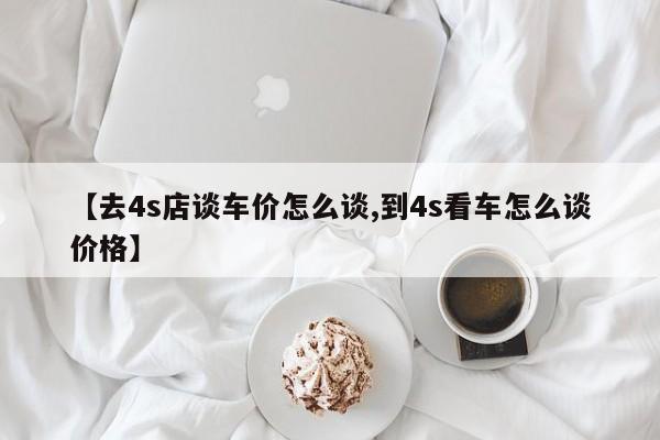 【去4s店谈车价怎么谈,到4s看车怎么谈价格】