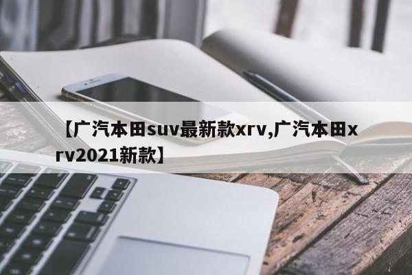 【广汽本田suv最新款xrv,广汽本田xrv2021新款】