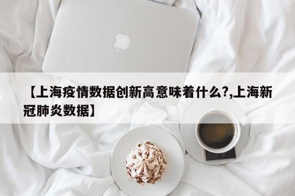 【上海疫情数据创新高意味着什么?,上海新冠肺炎数据】