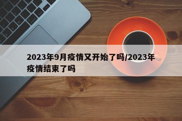 2023年9月疫情又开始了吗/2023年疫情结束了吗